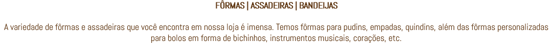 FÔRMAS | ASSADEIRAS | BANDEIJAS A variedade de fôrmas e assadeiras que você encontra em nossa loja é imensa. Temos fôrmas para pudins, empadas, quindins, além das fôrmas personalizadas para bolos em forma de bichinhos, instrumentos musicais, corações, etc.