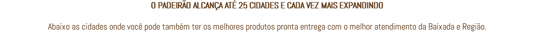 O PADEIRÃO ALCANÇA ATÉ 25 CIDADES E CADA VEZ MAIS EXPANDINDO Abaixo as cidades onde você pode também ter os melhores produtos pronta entrega com o melhor atendimento da Baixada e Região.