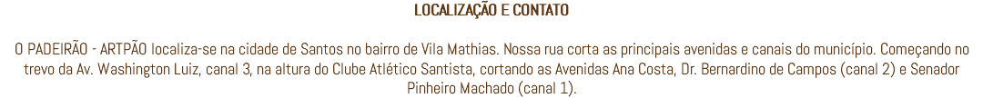 LOCALIZAÇÃO E CONTATO O PADEIRÃO - ARTPÃO localiza-se na cidade de Santos no bairro de Vila Mathias. Nossa rua corta as principais avenidas e canais do município. Começando no trevo da Av. Washington Luiz, canal 3, na altura do Clube Atlético Santista, cortando as Avenidas Ana Costa, Dr. Bernardino de Campos (canal 2) e Senador Pinheiro Machado (canal 1).